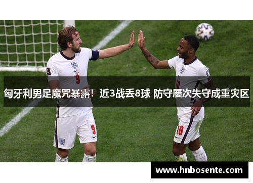 匈牙利男足魔咒暴露！近3战丢8球 防守屡次失守成重灾区